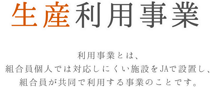 生産利用事業　利用事業とは、組合員個人では対応しにくい施設をJAで設置し、組合員が共同で利用する事業のことです。