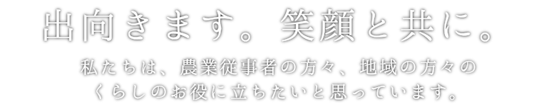 出向きます。笑顔と共に。私たちは、農業従事者の方々、地域の方々のくらしのお役に立ちたいと思っています。